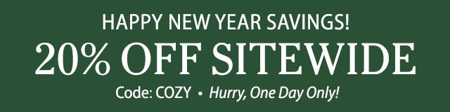 HAPPY NEW YEAR SAVINGS! ENJOY 20% OFF SITEWIDE Code: COZY Hurry, One Day Only! SHOP TODAY>