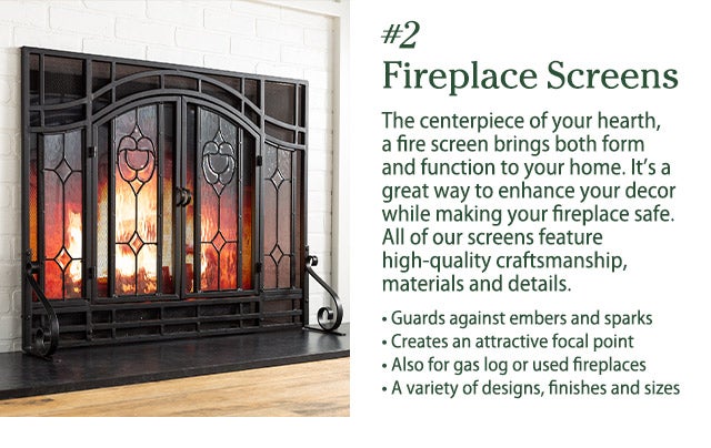 #2 Fireplace Screens The centerpiece of your hearth, a fire screen brings both form and function to your home. It’s a great way to enhance your decor while making your fireplace safe. All of our screens feature high-quality craftsmanship, materials and details. • Guards against embers and sparks • Creates an attractive focal point • Also for gas log or used fireplaces • A variety of designs, finishes and sizes