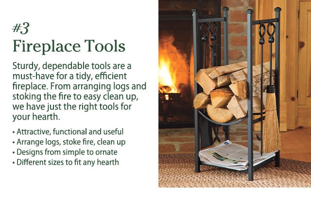 #3  Fireplace Tools Sturdy, dependable tools are a must-have for a tidy, efficient fireplace. From arranging logs and stoking the fire to easy clean up, we have just the right tools for your hearth. • Attractive, functional and useful • Arrange logs, stoke fire, clean up • Designs from simple to ornate • Different sizes to fit any hearth