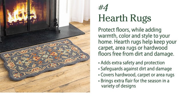 #4 Hearth Rugs Protect floors, while adding warmth, color and style to your home. Hearth rugs help keep your carpet, area rugs or hardwood floors free from dirt and damage. • Adds extra safety and protection • Safeguards against dirt and damage • Covers hardwood, carpet or area rugs • Brings extra flair for the season in a variety of designs 