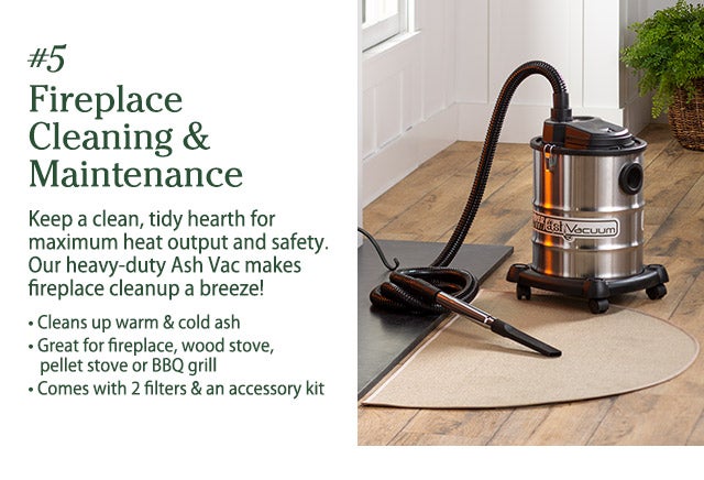 #5 Fireplace Cleaning & Maintenance Keep a clean, tidy hearth for maximum heat output and safety. Our heavy-duty Ash Vac makes fireplace cleanup a breeze! • Cleans up warm & cold ash • Great for fireplace, wood stove, pellet stove or BBQ grill • Comes with 2 filters & an accessory kit