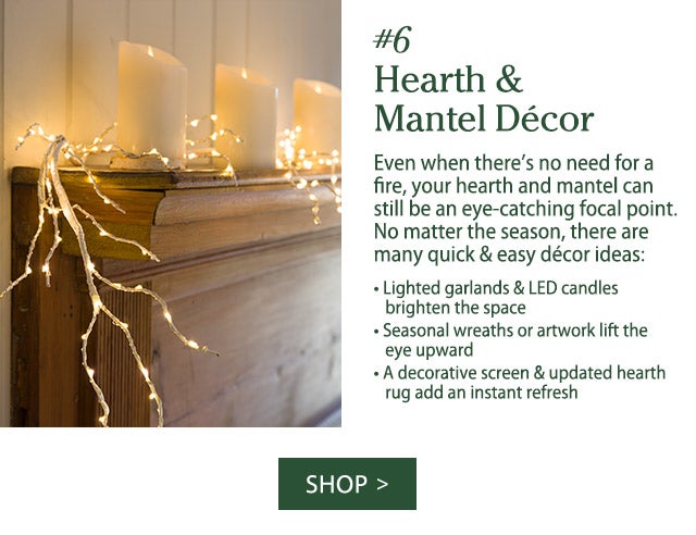 #6 Hearth & Mantel Décor Even when there’s no need for a fire, your hearth and mantel can still be an eye-catching focal point. No matter the season, there are many quick & easy décor ideas: • Lighted garlands & LED candles brighten the space • Seasonal wreaths or artwork lift the eye upward • A decorative screen & updated hearth rug add an instant refresh   SHOP>