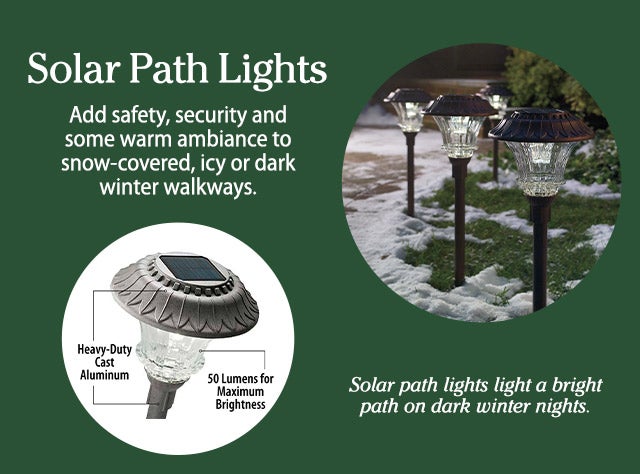 Solar Path Lights: Add safety, security and some warm ambiance to snow-covered, icy or dark winter walkways. Solar path lights light a bright path on dark winter nights.