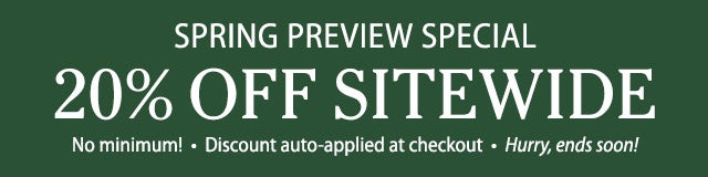 Spring Preview Special 20% OFF no minimum Discount auto-applied at checkout Hurry, ends soon!