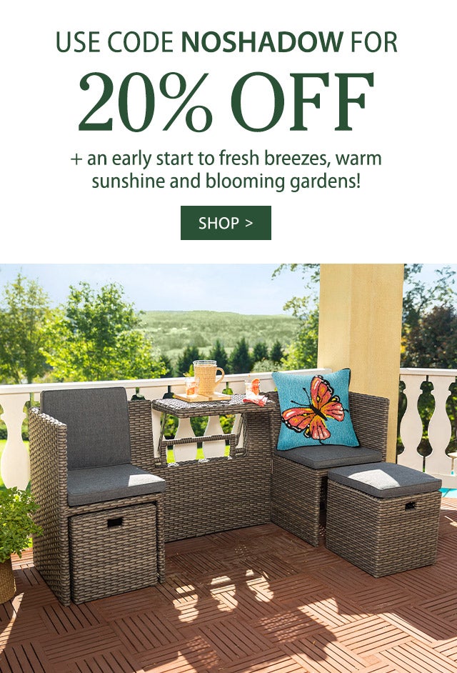 Use Code NOSHADOW for 20% Off + an early start to fresh breezes, warm sunshine and blooming gardens!