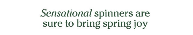 Sensational spinners are sure to bring spring joy SHOP >