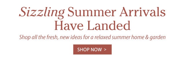 Sizzling Summer Arrivals Have Landed Shop all the fresh, new ideas for a relaxed summer home & garden 