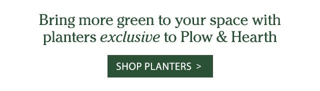 Bring more green to your space with planters exclusive to Plow & Hearth Shop Planters >