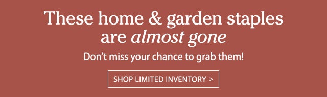 These home & garden staples are almost gone Don’t miss your chance to grab them! Shop limited inventory >