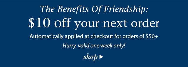 BEST FRIENDS BENEFITS! $10 off your next order Automatically applied at checkout, hurry valid one week only! 