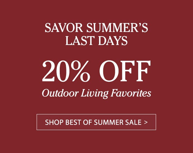 SAVOR SUMMER'S LAST DAYS. 20% OFF Outdoor Living Favorites. SHOP BEST OF SUMMER SALE