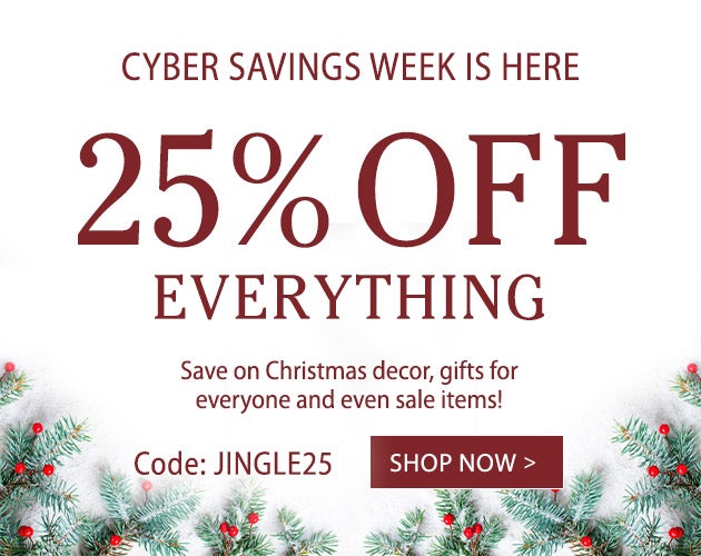 CYBER SAVINGS WEEK IS HERE. 25% OFF EVERYTHING. Save on Christmas decor, gifts for everyone and even sale items! Use code JINGLE25 - SHOP NOW