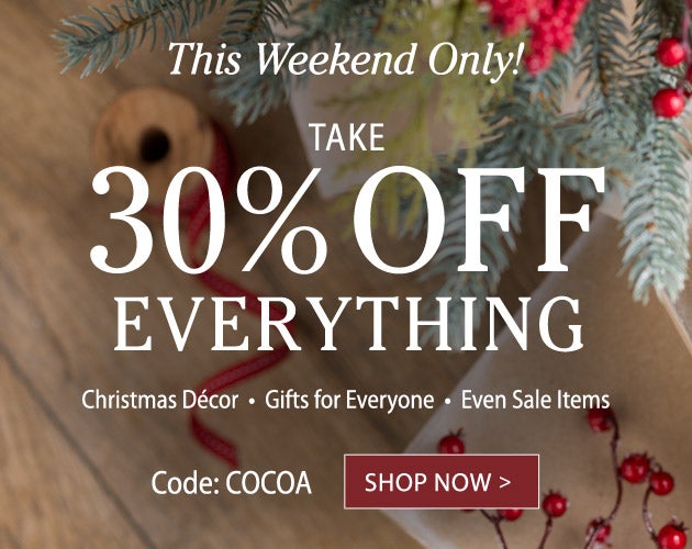 This Weekend Only! TAKE 30% OFF EVERYTHING Christmas Décor, Gifts for Everyone, Even Sale Items.  Use code: COCOA - SHOP NOW