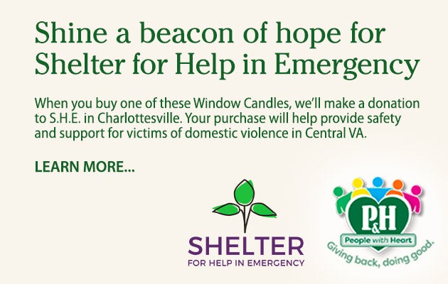 Shine a beacon of hope for Shelter for Help in Emergency. When you buy one of these Window Candles, weâ€™ll donate $1 to S.H.E. in Charlottesville. Your purchase will help provide safety and support for victims of domestic violence in Central VA. Learn more.
