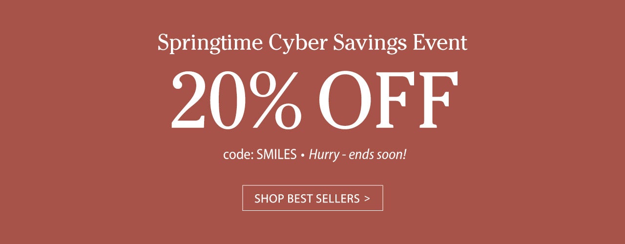 Springtime Cyber Savings Event 20% OFF code SMILES. Hurry ends soon! SHOP BEST SELLERS