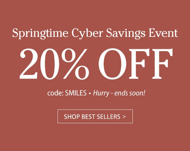 Springtime Cyber Savings Event 20% OFF code SMILES. Hurry ends soon! SHOP BEST SELLERS