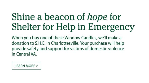 Shine a beacon of hope for Shelter for Help in Emergency. When you buy one of these Window Candles, we'll donate $1 to S.H.E. in Charlottesville. Your purchase will help provide safety and support for victims of domestic violence in Central VA. Learn more.