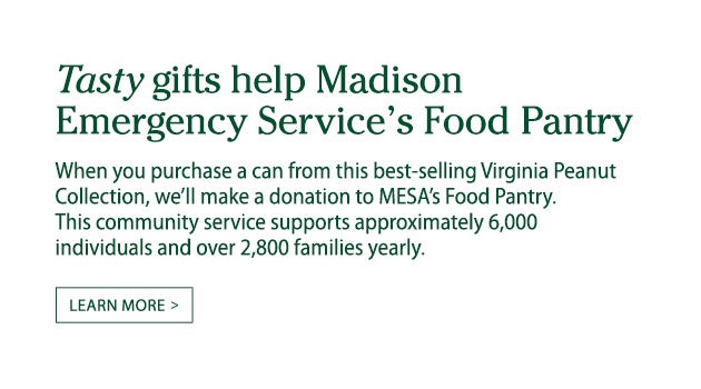 Tasty gifts help Madison Emergency Service's Food Pantry. When you purchase a can from this best-selling Virginia Peanut Collection, we'll donate $1 to MESA's Food Pantry. This community service supports approximately 6,000 individuals and over 2,800 families yearly. Learn more.