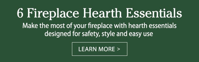 6 Fireplace Hearth Essentials Make the most of your fireplace with hearth essentials designed for safety, style and easy use LEARN MORE>